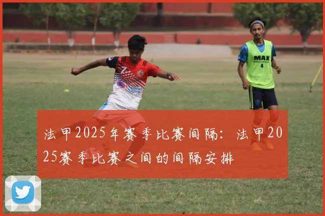 法甲2025年赛季比赛间隔：法甲2025赛季比赛之间的间隔安排