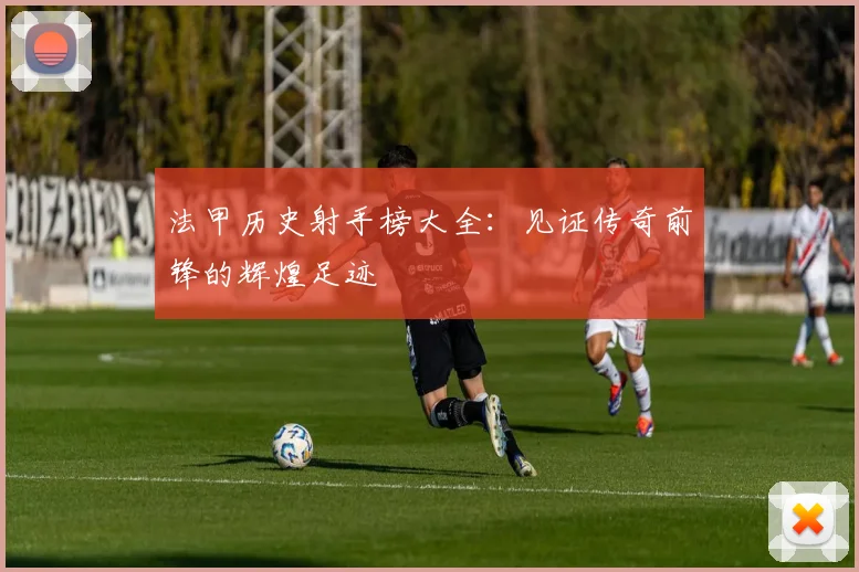 法甲历史射手榜大全：见证传奇前锋的辉煌足迹