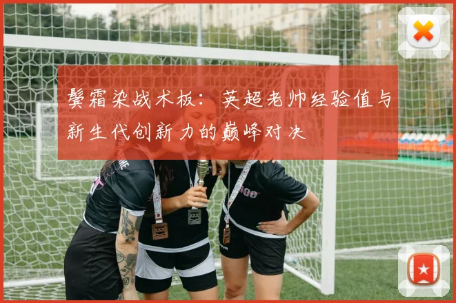 鬓霜染战术板：英超老帅经验值与新生代创新力的巅峰对决