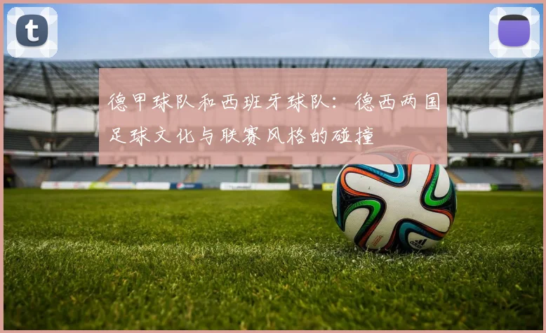 德甲球队和西班牙球队：德西两国足球文化与联赛风格的碰撞