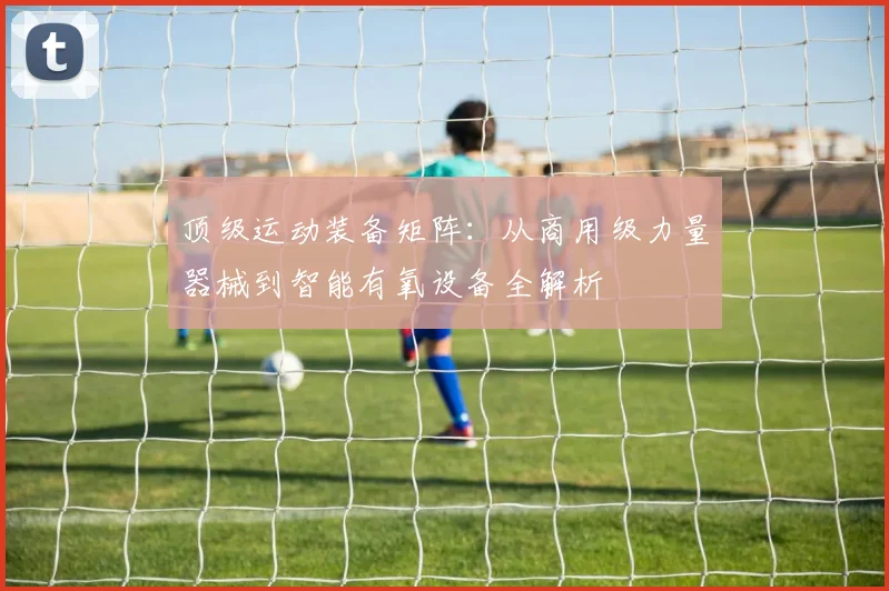 顶级运动装备矩阵：从商用级力量器械到智能有氧设备全解析